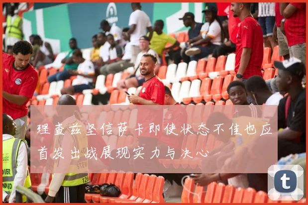 理查兹坚信萨卡即使状态不佳也应首发出战展现实力与决心