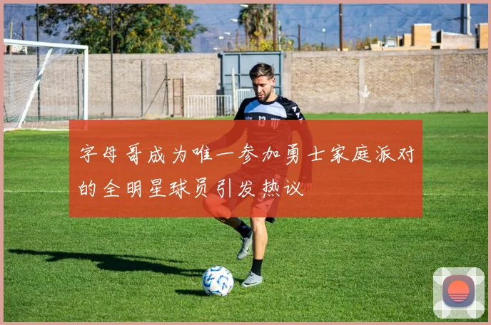 字母哥成为唯一参加勇士家庭派对的全明星球员引发热议