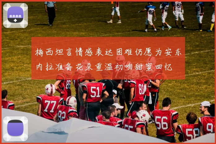 梅西坦言情感表达困难仍愿为安东内拉准备花朵重温初吻甜蜜回忆