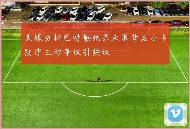 美媒分析巴特勒绝杀未果背后小卡防守三秒争议引热议