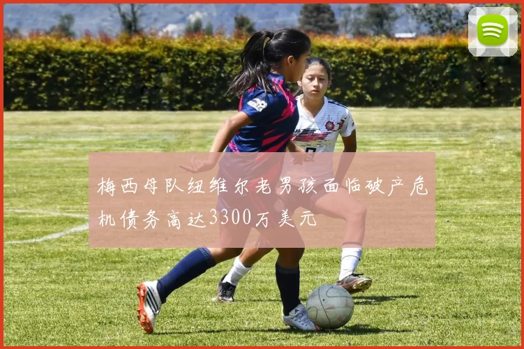 梅西母队纽维尔老男孩面临破产危机债务高达3300万美元