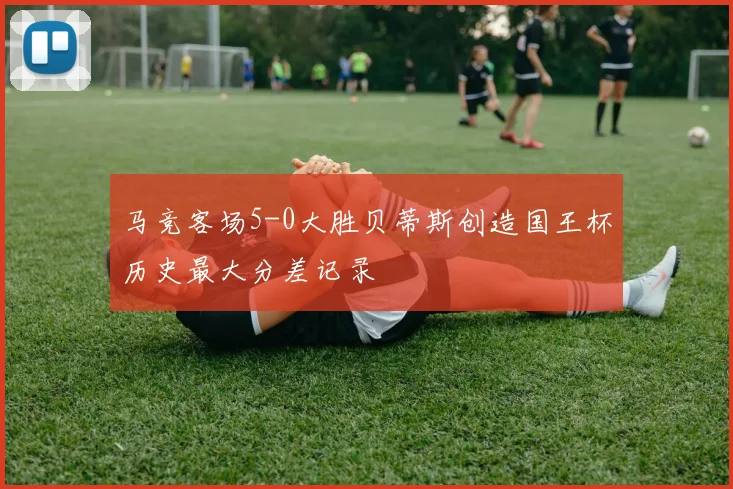 马竞客场5-0大胜贝蒂斯创造国王杯历史最大分差记录
