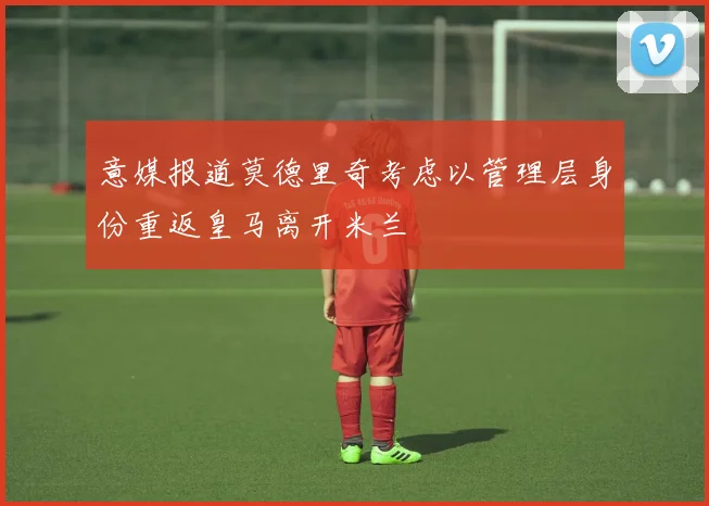 意媒报道莫德里奇考虑以管理层身份重返皇马离开米兰