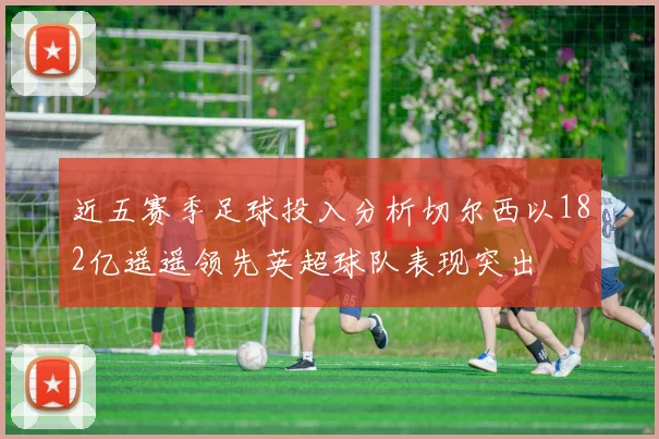 近五赛季足球投入分析切尔西以182亿遥遥领先英超球队表现突出