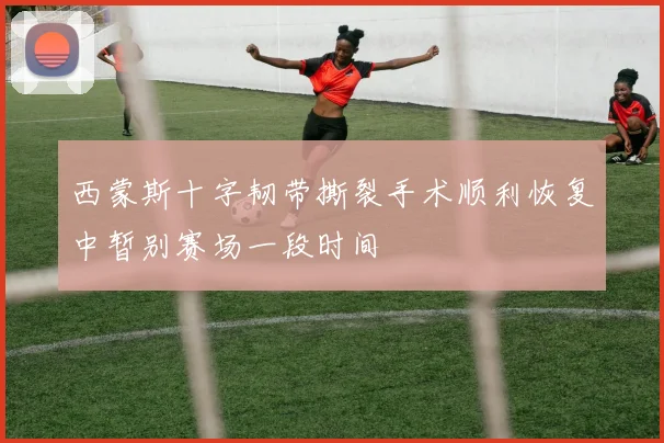 西蒙斯十字韧带撕裂手术顺利恢复中暂别赛场一段时间