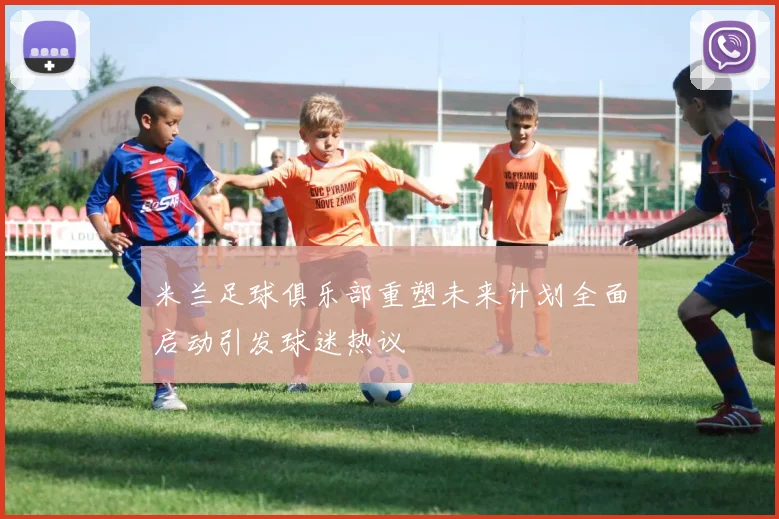 米兰足球俱乐部重塑未来计划全面启动引发球迷热议