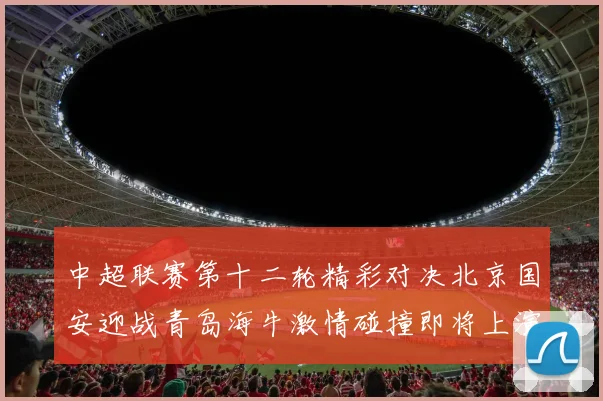 中超联赛第十二轮精彩对决北京国安迎战青岛海牛激情碰撞即将上演