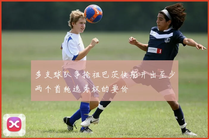 多支球队争抢祖巴茨快船开出至少两个首轮选秀权的要价