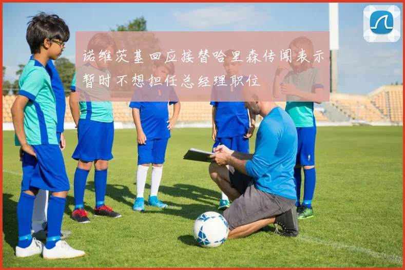 诺维茨基回应接替哈里森传闻表示暂时不想担任总经理职位