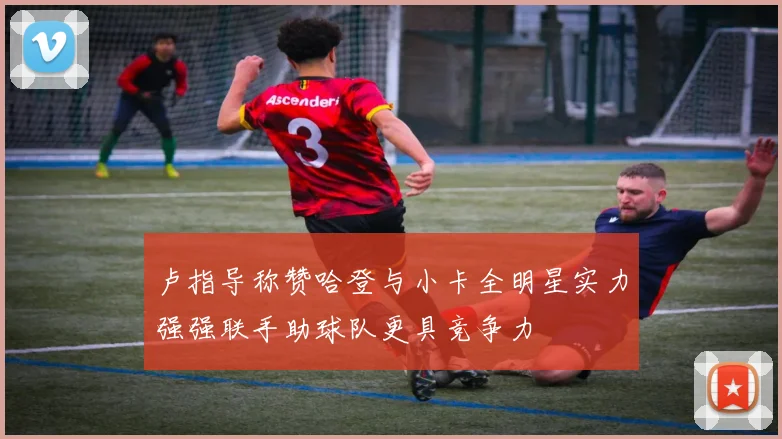 卢指导称赞哈登与小卡全明星实力强强联手助球队更具竞争力