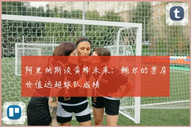 阿里纳斯谈黄蜂未来:鲍尔的票房价值远超球队成绩